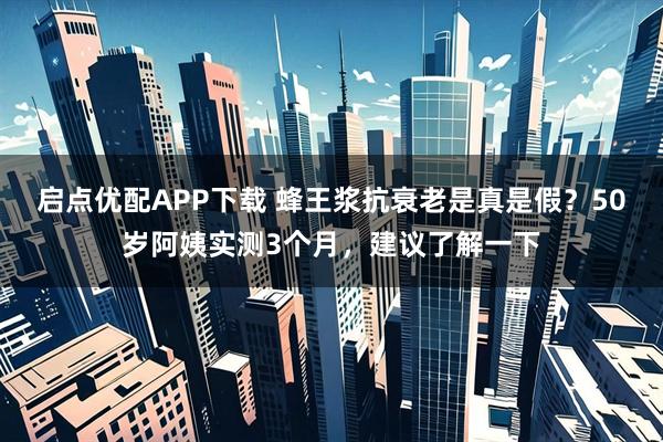 启点优配APP下载 蜂王浆抗衰老是真是假？50岁阿姨实测3个月，建议了解一下