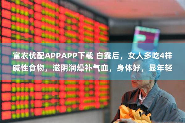 富农优配APPAPP下载 白露后，女人多吃4样碱性食物，滋阴润燥补气血，身体好，显年轻