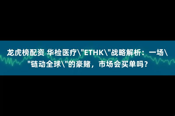 龙虎榜配资 华检医疗＂ETHK＂战略解析：一场＂链动全球＂的豪赌，市场会买单吗？