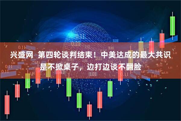 兴盛网  第四轮谈判结束！中美达成的最大共识是不掀桌子，边打边谈不翻脸