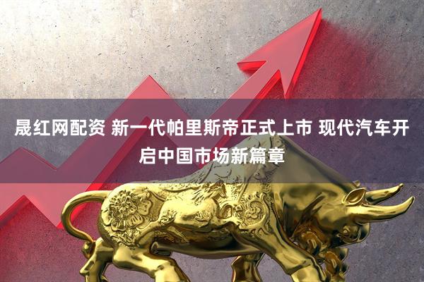晟红网配资 新一代帕里斯帝正式上市 现代汽车开启中国市场新篇章