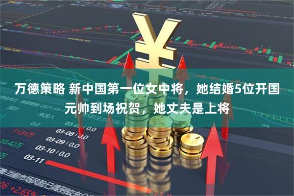 万德策略 新中国第一位女中将，她结婚5位开国元帅到场祝贺，她丈夫是上将