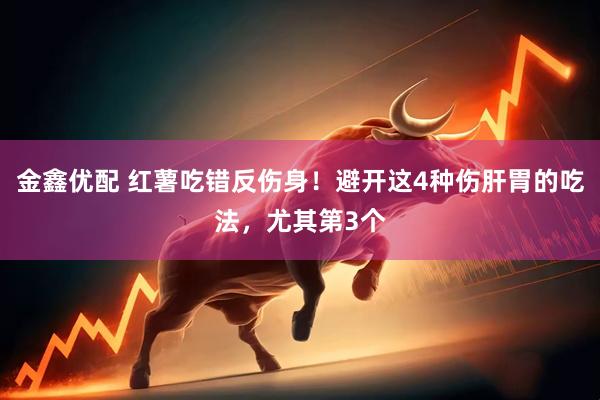 金鑫优配 红薯吃错反伤身！避开这4种伤肝胃的吃法，尤其第3个
