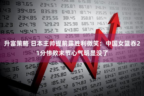升富策略 日本主帅提前露胜利微笑：中国女篮吞21分惨败末节心气明显没了