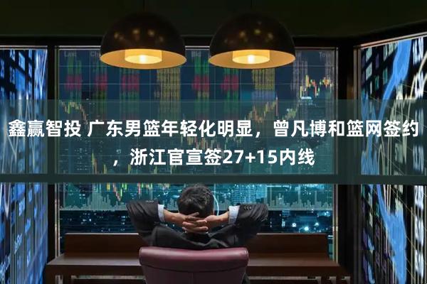 鑫赢智投 广东男篮年轻化明显，曾凡博和篮网签约，浙江官宣签27+15内线