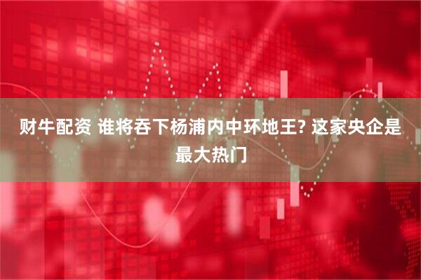 财牛配资 谁将吞下杨浦内中环地王? 这家央企是最大热门