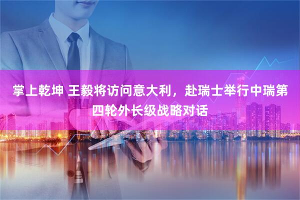 掌上乾坤 王毅将访问意大利，赴瑞士举行中瑞第四轮外长级战略对话