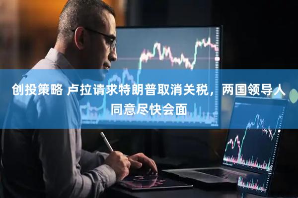创投策略 卢拉请求特朗普取消关税，两国领导人同意尽快会面