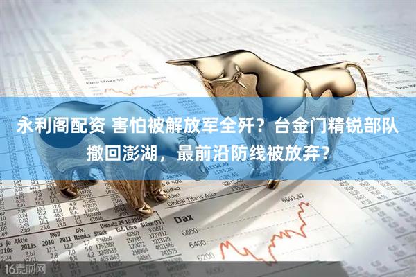 永利阁配资 害怕被解放军全歼？台金门精锐部队撤回澎湖，最前沿防线被放弃？