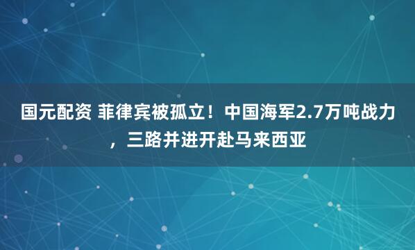 国元配资 菲律宾被孤立！中国海军2.7万吨战力，三路并进开赴马来西亚